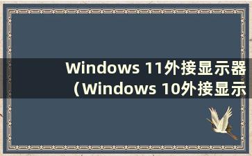 Windows 11外接显示器（Windows 10外接显示器不显示）